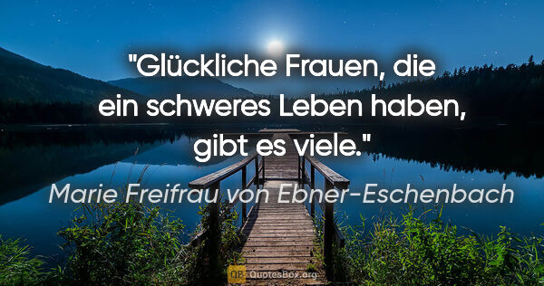 Marie Freifrau von Ebner-Eschenbach Zitat: "Glückliche Frauen, die ein schweres Leben haben,
gibt es viele."