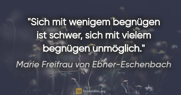 Marie Freifrau von Ebner-Eschenbach Zitat: "Sich mit wenigem begnügen ist schwer, sich mit vielem begnügen..."