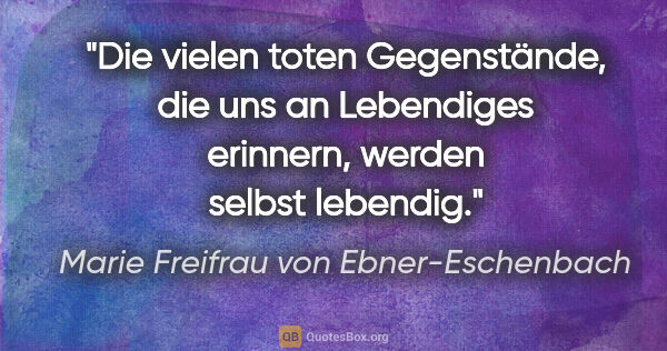Marie Freifrau von Ebner-Eschenbach Zitat: "Die vielen toten Gegenstände, die uns an Lebendiges..."