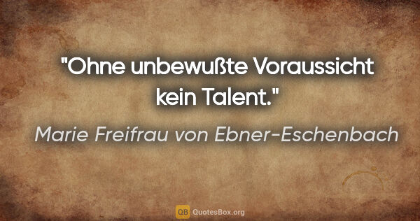 Marie Freifrau von Ebner-Eschenbach Zitat: "Ohne unbewußte Voraussicht kein Talent."