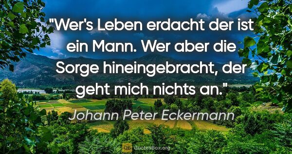 Johann Peter Eckermann Zitat: "Wer's Leben erdacht
der ist ein Mann.
Wer aber die Sorge..."