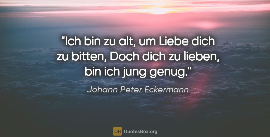 Johann Peter Eckermann Zitat: "Ich bin zu alt, um Liebe dich zu bitten,
Doch dich zu lieben,..."