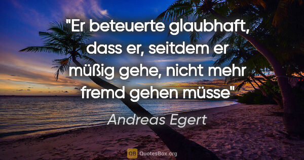 Andreas Egert Zitat: "Er beteuerte glaubhaft, dass er, seitdem er müßig gehe, nicht..."