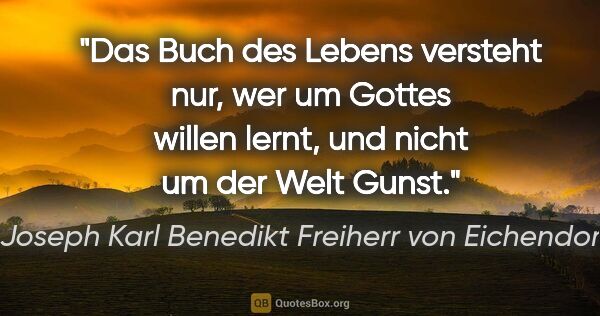 Joseph Karl Benedikt Freiherr von Eichendorff Zitat: "Das Buch des Lebens versteht nur, wer um Gottes willen lernt,..."