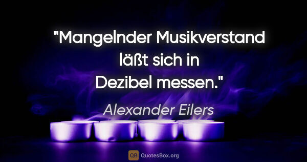 Alexander Eilers Zitat: "Mangelnder Musikverstand läßt sich in Dezibel messen."