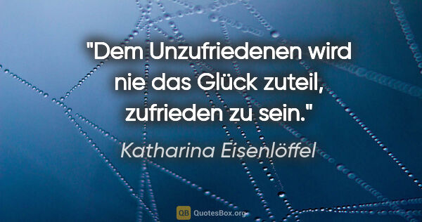 Katharina Eisenlöffel Zitat: "Dem Unzufriedenen wird nie das Glück zuteil, zufrieden zu sein."