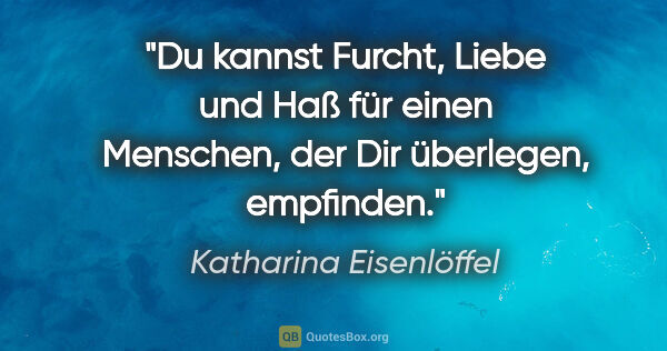 Katharina Eisenlöffel Zitat: "Du kannst Furcht, Liebe und Haß für einen Menschen, der Dir..."