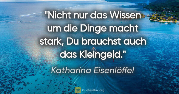 Katharina Eisenlöffel Zitat: "Nicht nur das Wissen um die Dinge macht stark,
Du brauchst..."