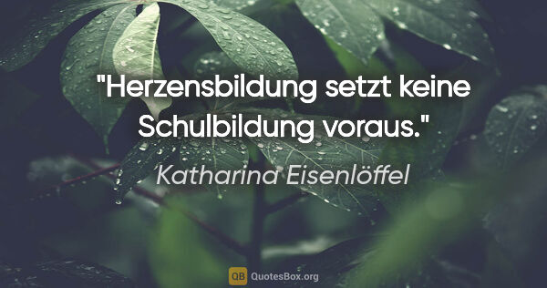 Katharina Eisenlöffel Zitat: "Herzensbildung setzt keine Schulbildung voraus."