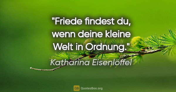 Katharina Eisenlöffel Zitat: "Friede findest du, wenn deine kleine Welt in Ordnung."