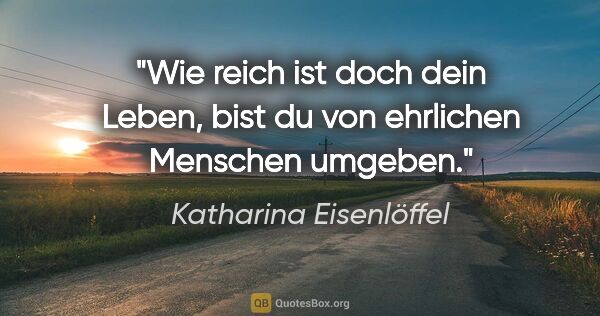 Katharina Eisenlöffel Zitat: "Wie reich ist doch dein Leben,
bist du von ehrlichen Menschen..."