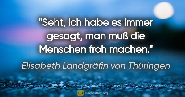 Elisabeth Landgräfin von Thüringen Zitat: "Seht, ich habe es immer gesagt, man muß die Menschen froh machen."