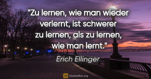 Erich Ellinger Zitat: "Zu lernen, wie man wieder verlernt,
ist schwerer zu lernen,..."