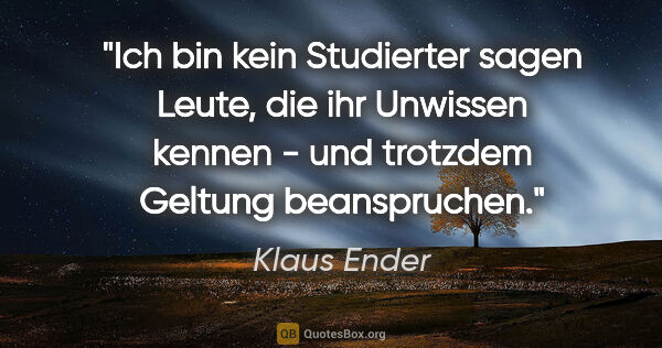 Klaus Ender Zitat: ""Ich bin kein Studierter" sagen Leute, die ihr Unwissen kennen..."