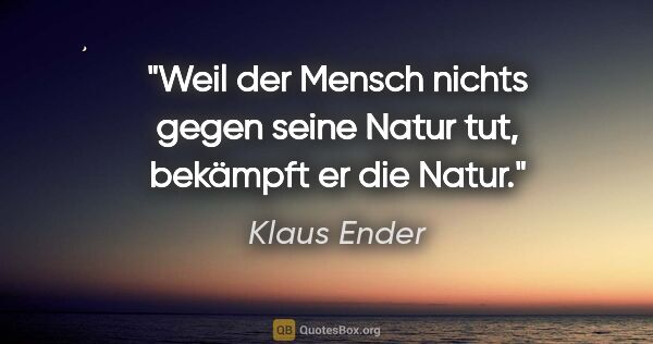 Klaus Ender Zitat: "Weil der Mensch nichts gegen seine Natur tut, bekämpft er die..."