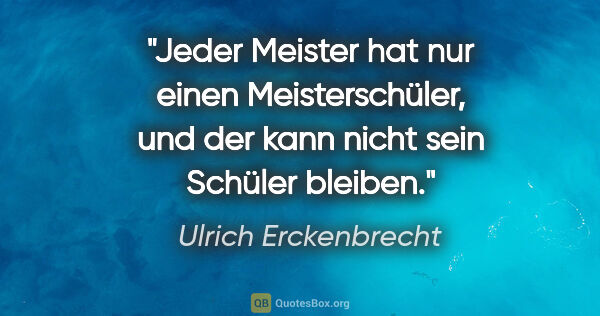 Ulrich Erckenbrecht Zitat: "Jeder Meister hat nur einen Meisterschüler,
und der kann nicht..."