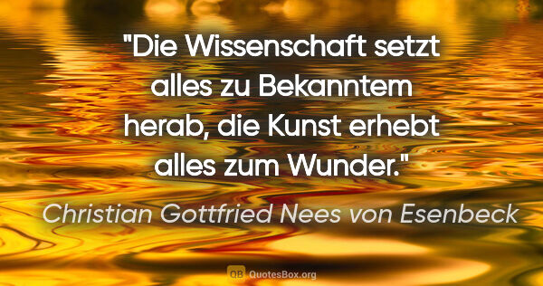 Christian Gottfried Nees von Esenbeck Zitat: "Die Wissenschaft setzt alles zu Bekanntem herab,
die Kunst..."
