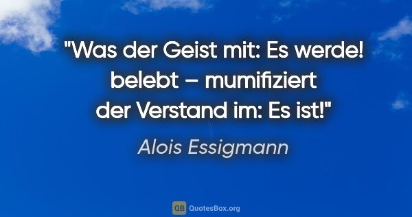 Alois Essigmann Zitat: "Was der Geist mit: Es werde! belebt –
mumifiziert der Verstand..."
