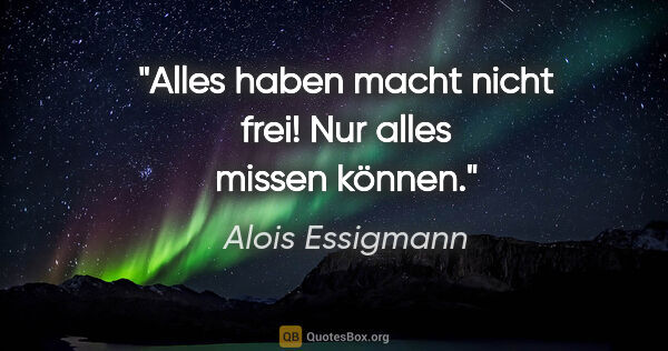 Alois Essigmann Zitat: "Alles haben macht nicht frei! Nur alles missen können."