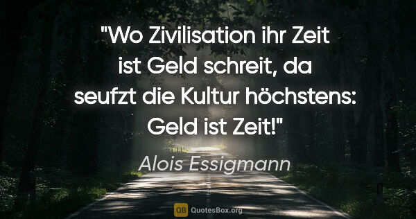 Alois Essigmann Zitat: "Wo Zivilisation ihr "Zeit ist Geld" schreit,
da seufzt die..."