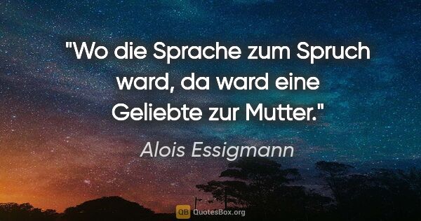 Alois Essigmann Zitat: "Wo die Sprache zum Spruch ward,
da ward eine Geliebte zur Mutter."
