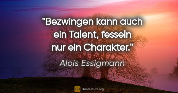 Alois Essigmann Zitat: "Bezwingen kann auch ein Talent,
fesseln nur ein Charakter."