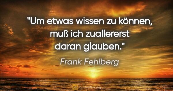 Frank Fehlberg Zitat: "Um etwas wissen zu können,
muß ich zuallererst daran glauben."