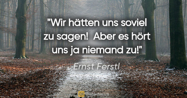 Ernst Ferstl Zitat: "Wir hätten uns soviel zu sagen! 

Aber es hört uns ja niemand zu!"