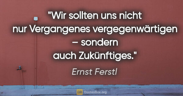 Ernst Ferstl Zitat: "Wir sollten uns nicht nur Vergangenes vergegenwärtigen –..."