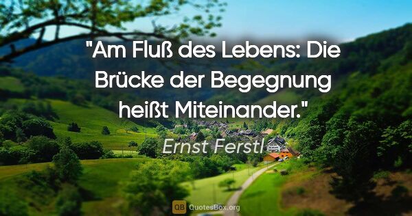 Ernst Ferstl Zitat: "Am Fluß des Lebens:
Die Brücke der Begegnung
heißt Miteinander."