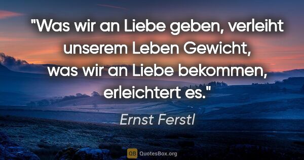 Ernst Ferstl Zitat: "Was wir an Liebe geben, verleiht unserem Leben Gewicht,
was..."