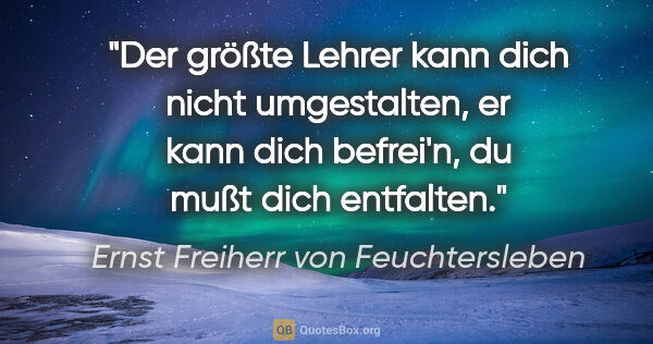 Ernst Freiherr von Feuchtersleben Zitat: "Der größte Lehrer kann dich nicht umgestalten,
er kann dich..."