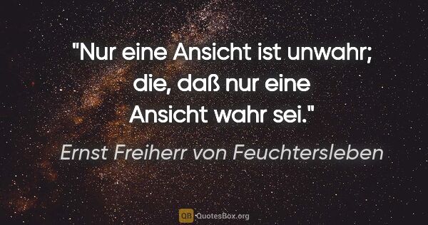 Ernst Freiherr von Feuchtersleben Zitat: "Nur eine Ansicht ist unwahr; die, daß nur eine Ansicht wahr sei."