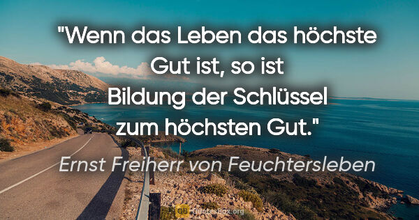 Ernst Freiherr von Feuchtersleben Zitat: "Wenn das Leben das höchste Gut ist, so ist Bildung der..."