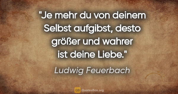 Ludwig Feuerbach Zitat: "Je mehr du von deinem Selbst aufgibst, desto größer und wahrer..."