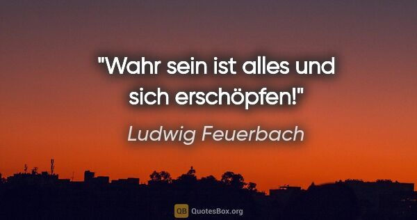 Ludwig Feuerbach Zitat: "Wahr sein ist alles und sich erschöpfen!"