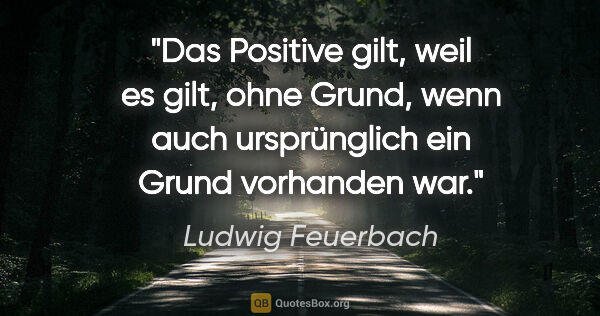 Ludwig Feuerbach Zitat: "Das Positive gilt, weil es gilt, ohne Grund, wenn auch..."