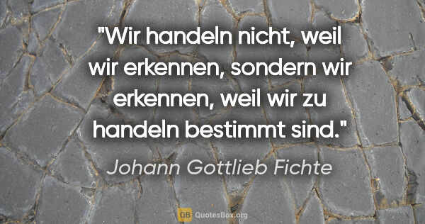 Johann Gottlieb Fichte Zitat: "Wir handeln nicht, weil wir erkennen, sondern wir erkennen,..."