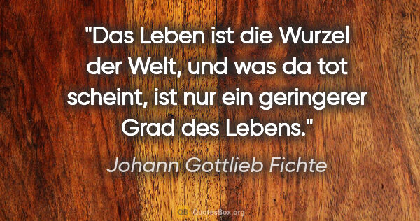 Johann Gottlieb Fichte Zitat: "Das Leben ist die Wurzel der Welt, und was da tot scheint, ist..."