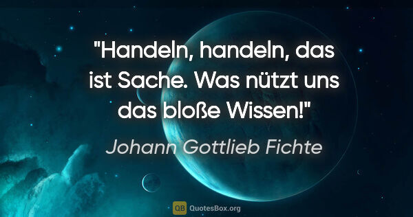Johann Gottlieb Fichte Zitat: "Handeln, handeln, das ist Sache.
Was nützt uns das bloße Wissen!"