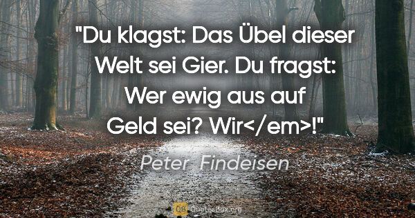 Peter  Findeisen Zitat: "Du klagst: Das Übel dieser Welt sei Gier.
Du fragst: Wer ewig..."