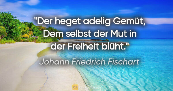 Johann Friedrich Fischart Zitat: "Der heget adelig Gemüt,
Dem selbst der Mut in der Freiheit blüht."