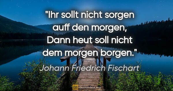 Johann Friedrich Fischart Zitat: "Ihr sollt nicht sorgen auff den morgen,
Dann heut soll nicht..."