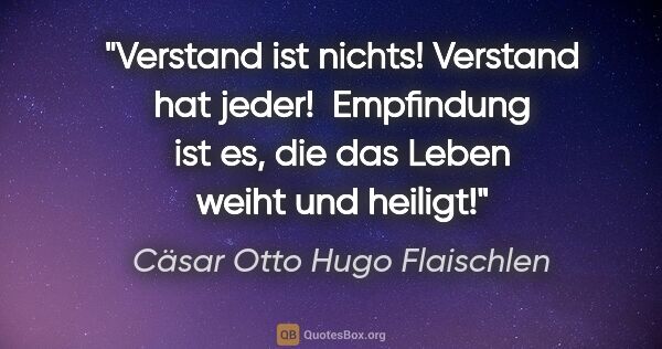 Cäsar Otto Hugo Flaischlen Zitat: "Verstand ist nichts! Verstand hat jeder! 
Empfindung ist es,..."