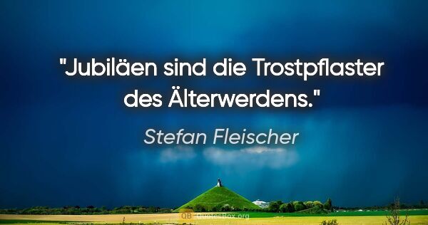 Stefan Fleischer Zitat: "Jubiläen sind die Trostpflaster des Älterwerdens."