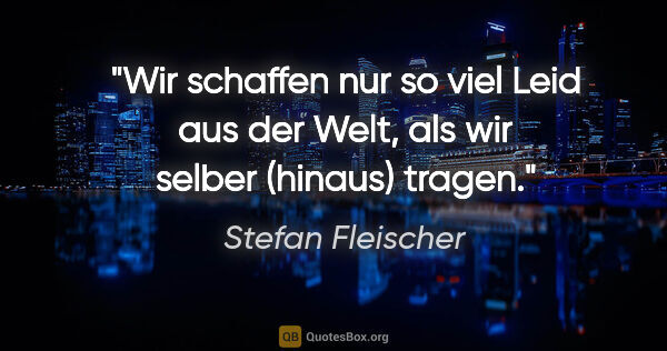 Stefan Fleischer Zitat: "Wir schaffen nur so viel Leid aus der Welt,
als wir selber..."
