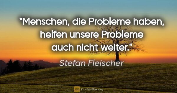 Stefan Fleischer Zitat: "Menschen, die Probleme haben,
helfen unsere Probleme auch..."