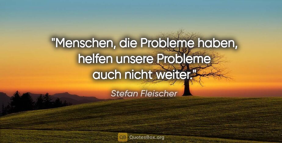 Stefan Fleischer Zitat: "Menschen, die Probleme haben,
helfen unsere Probleme auch..."