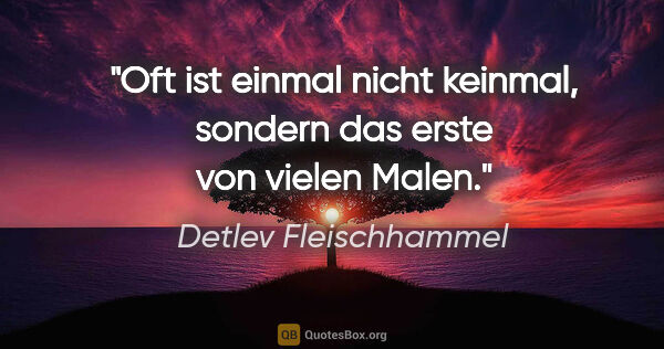 Detlev Fleischhammel Zitat: "Oft ist einmal nicht keinmal,
sondern das erste von vielen Malen."