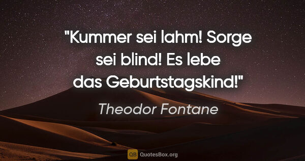 Theodor Fontane Zitat: "Kummer sei lahm!

Sorge sei blind!

Es lebe das Geburtstagskind!"